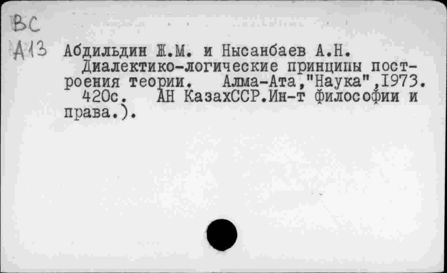 ﻿ьс
Д43 Абдильдин 1.М. и Нысанбаев А.Н.
Диалектико-логические принципы построения теории. Алма-Ата,"Наука",1973.
420с. АН КазахССР.Ин-т философии и права.).